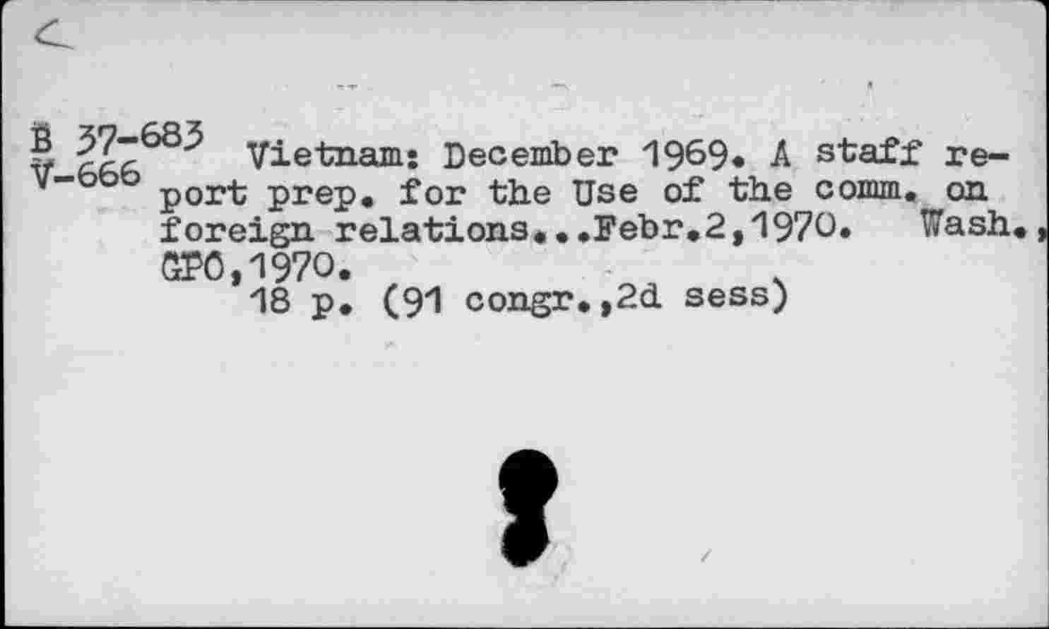 ﻿V fZZ Vietnam: December 1969« A staff re-v” port prep, for the Use of the comm, on foreign relations...Febr.2,1970. Wash GP0,197O.
18 p. (91 congr.,2d sess)